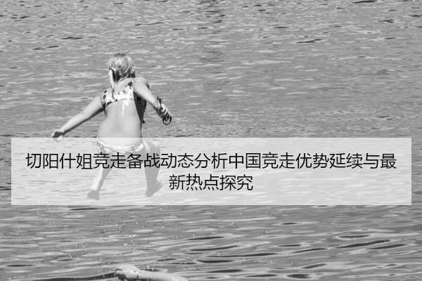 切阳什姐竞走备战动态分析中国竞走优势延续与最新热点探究